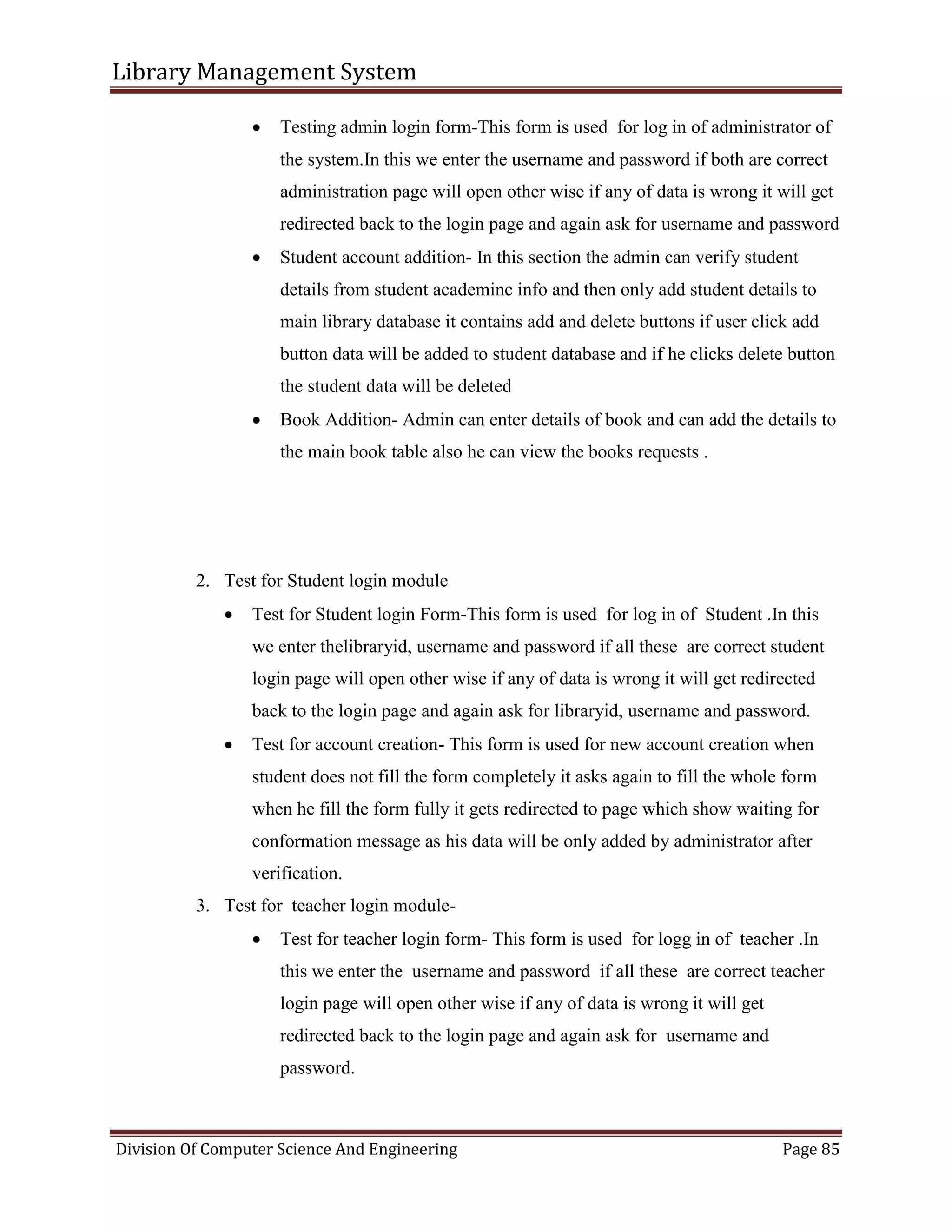 Library Management System
Division Of Computer Science And Engineering Page 85
 Testing admin login form-This form is used for log in of administrator of
the system.In this we enter the username and password if both are correct
administration page will open other wise if any of data is wrong it will get
redirected back to the login page and again ask for username and password
 Student account addition- In this section the admin can verify student
details from student academinc info and then only add student details to
main library database it contains add and delete buttons if user click add
button data will be added to student database and if he clicks delete button
the student data will be deleted
 Book Addition- Admin can enter details of book and can add the details to
the main book table also he can view the books requests .
2. Test for Student login module
 Test for Student login Form-This form is used for log in of Student .In this
we enter thelibraryid, username and password if all these are correct student
login page will open other wise if any of data is wrong it will get redirected
back to the login page and again ask for libraryid, username and password.
 Test for account creation- This form is used for new account creation when
student does not fill the form completely it asks again to fill the whole form
when he fill the form fully it gets redirected to page which show waiting for
conformation message as his data will be only added by administrator after
verification.
3. Test for teacher login module-
 Test for teacher login form- This form is used for logg in of teacher .In
this we enter the username and password if all these are correct teacher
login page will open other wise if any of data is wrong it will get
redirected back to the login page and again ask for username and
password.
 