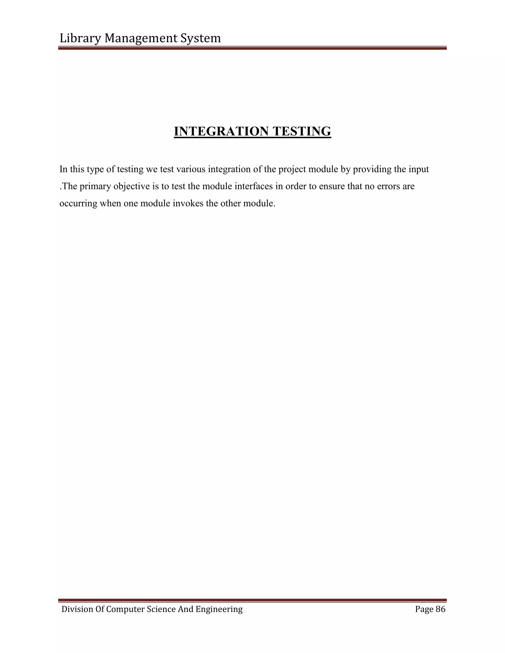 Library Management System
Division Of Computer Science And Engineering Page 86
INTEGRATION TESTING
In this type of testing we test various integration of the project module by providing the input
.The primary objective is to test the module interfaces in order to ensure that no errors are
occurring when one module invokes the other module.
 