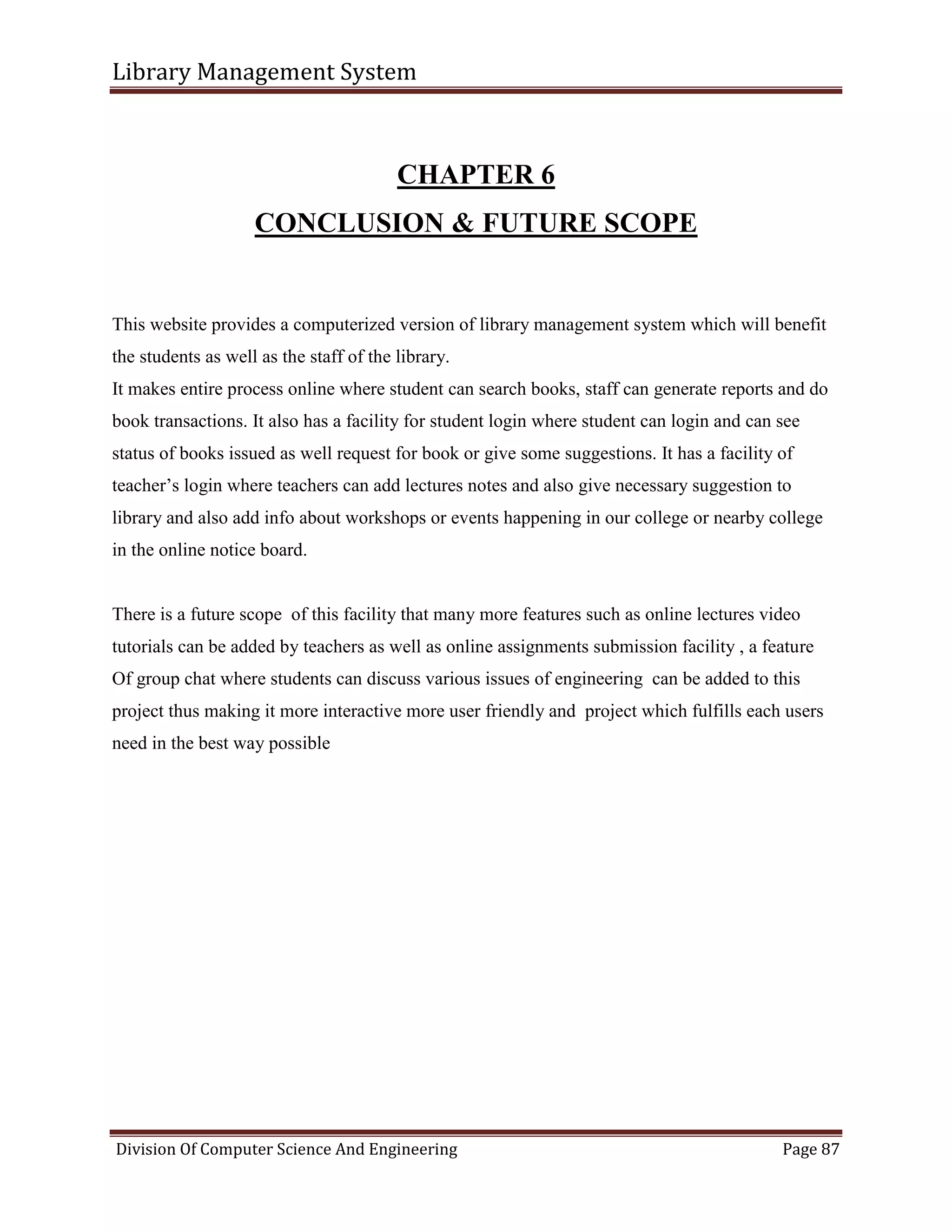 Library Management System
Division Of Computer Science And Engineering Page 87
CHAPTER 6
CONCLUSION & FUTURE SCOPE
This website provides a computerized version of library management system which will benefit
the students as well as the staff of the library.
It makes entire process online where student can search books, staff can generate reports and do
book transactions. It also has a facility for student login where student can login and can see
status of books issued as well request for book or give some suggestions. It has a facility of
teacher’s login where teachers can add lectures notes and also give necessary suggestion to
library and also add info about workshops or events happening in our college or nearby college
in the online notice board.
There is a future scope of this facility that many more features such as online lectures video
tutorials can be added by teachers as well as online assignments submission facility , a feature
Of group chat where students can discuss various issues of engineering can be added to this
project thus making it more interactive more user friendly and project which fulfills each users
need in the best way possible
 