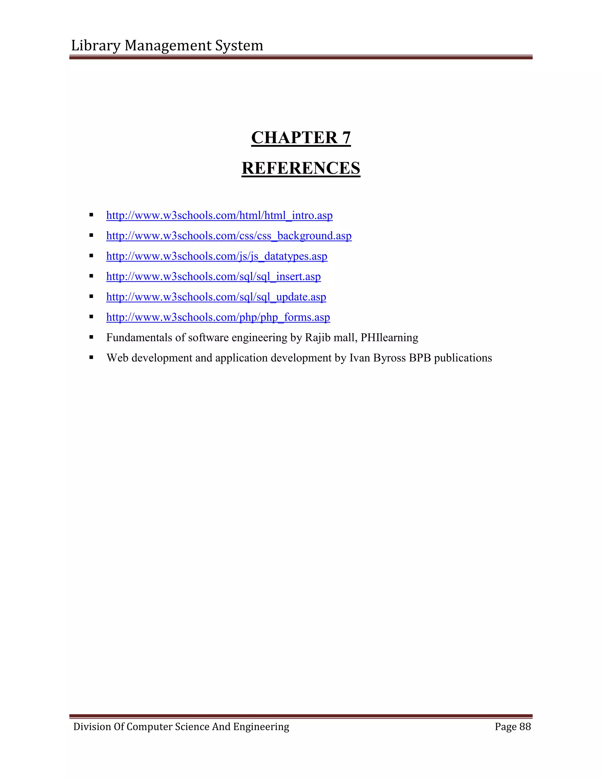 Library Management System
Division Of Computer Science And Engineering Page 88
CHAPTER 7
REFERENCES
 http://www.w3schools.com/html/html_intro.asp
 http://www.w3schools.com/css/css_background.asp
 http://www.w3schools.com/js/js_datatypes.asp
 http://www.w3schools.com/sql/sql_insert.asp
 http://www.w3schools.com/sql/sql_update.asp
 http://www.w3schools.com/php/php_forms.asp
 Fundamentals of software engineering by Rajib mall, PHIlearning
 Web development and application development by Ivan Byross BPB publications
 