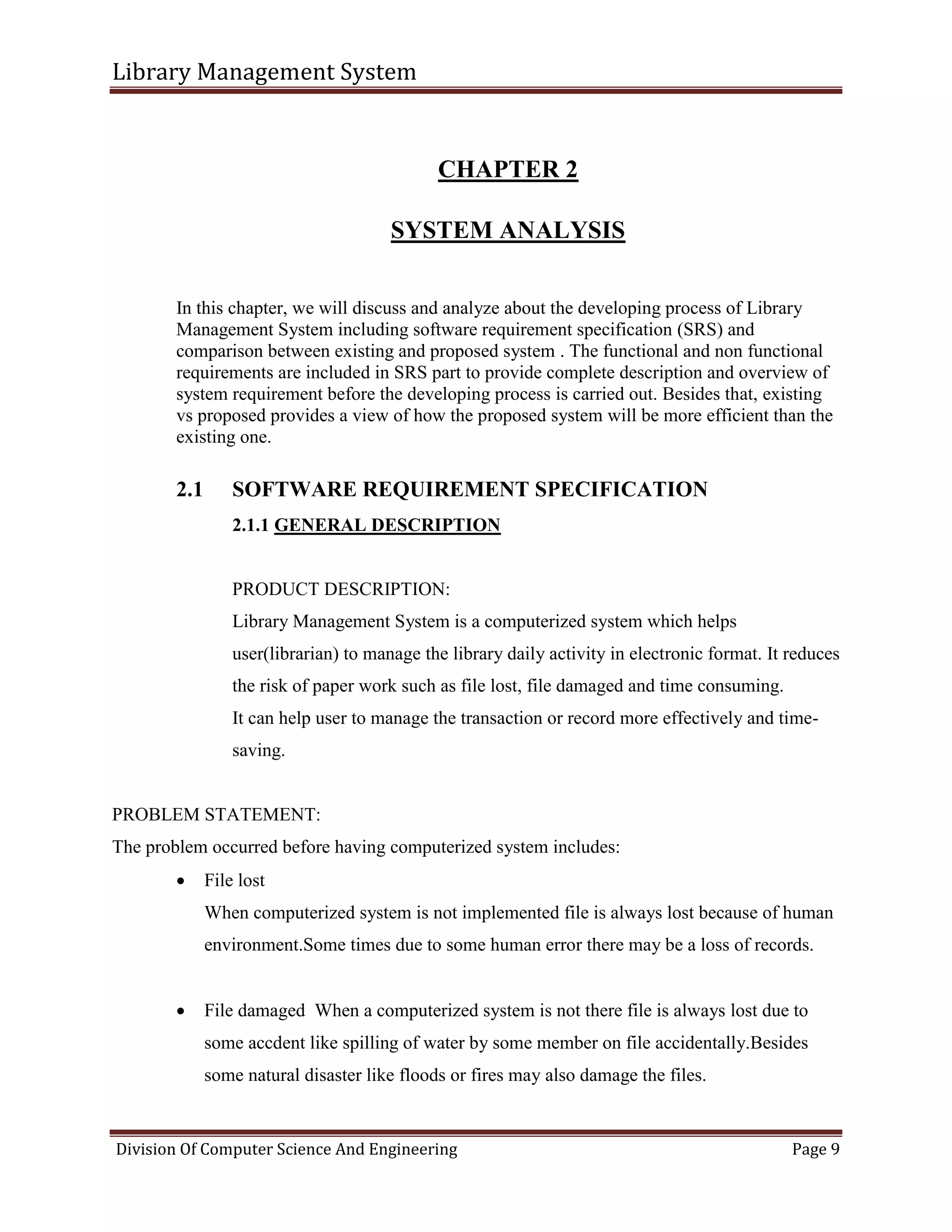 Library Management System
Division Of Computer Science And Engineering Page 9
CHAPTER 2
SYSTEM ANALYSIS
In this chapter, we will discuss and analyze about the developing process of Library
Management System including software requirement specification (SRS) and
comparison between existing and proposed system . The functional and non functional
requirements are included in SRS part to provide complete description and overview of
system requirement before the developing process is carried out. Besides that, existing
vs proposed provides a view of how the proposed system will be more efficient than the
existing one.
2.1 SOFTWARE REQUIREMENT SPECIFICATION
2.1.1 GENERAL DESCRIPTION
PRODUCT DESCRIPTION:
Library Management System is a computerized system which helps
user(librarian) to manage the library daily activity in electronic format. It reduces
the risk of paper work such as file lost, file damaged and time consuming.
It can help user to manage the transaction or record more effectively and time-
saving.
PROBLEM STATEMENT:
The problem occurred before having computerized system includes:
 File lost
When computerized system is not implemented file is always lost because of human
environment.Some times due to some human error there may be a loss of records.
 File damaged When a computerized system is not there file is always lost due to
some accdent like spilling of water by some member on file accidentally.Besides
some natural disaster like floods or fires may also damage the files.
 