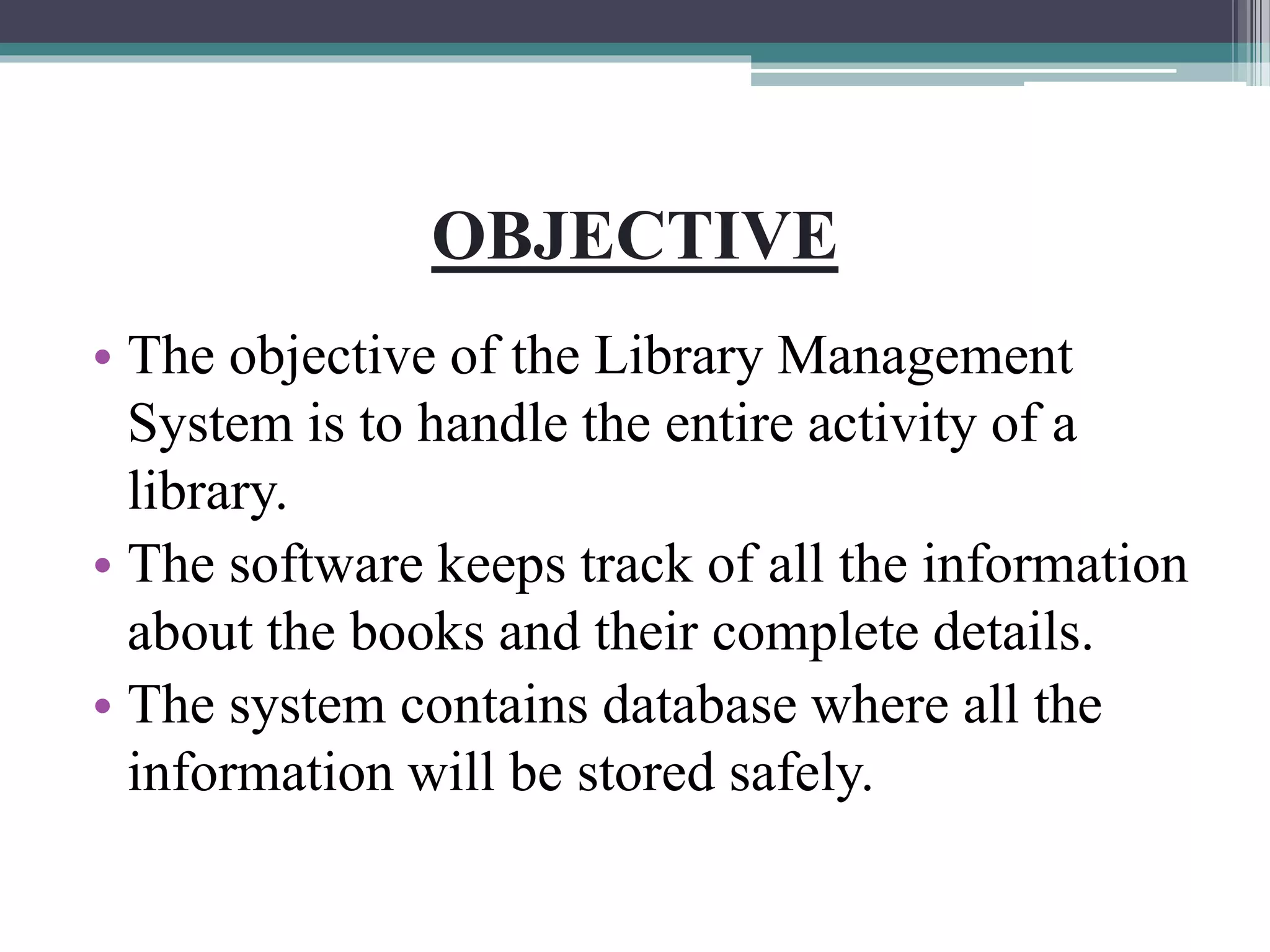 OBJECTIVE
• The objective of the Library Management
System is to handle the entire activity of a
library.
• The software keeps track of all the information
about the books and their complete details.
• The system contains database where all the
information will be stored safely.