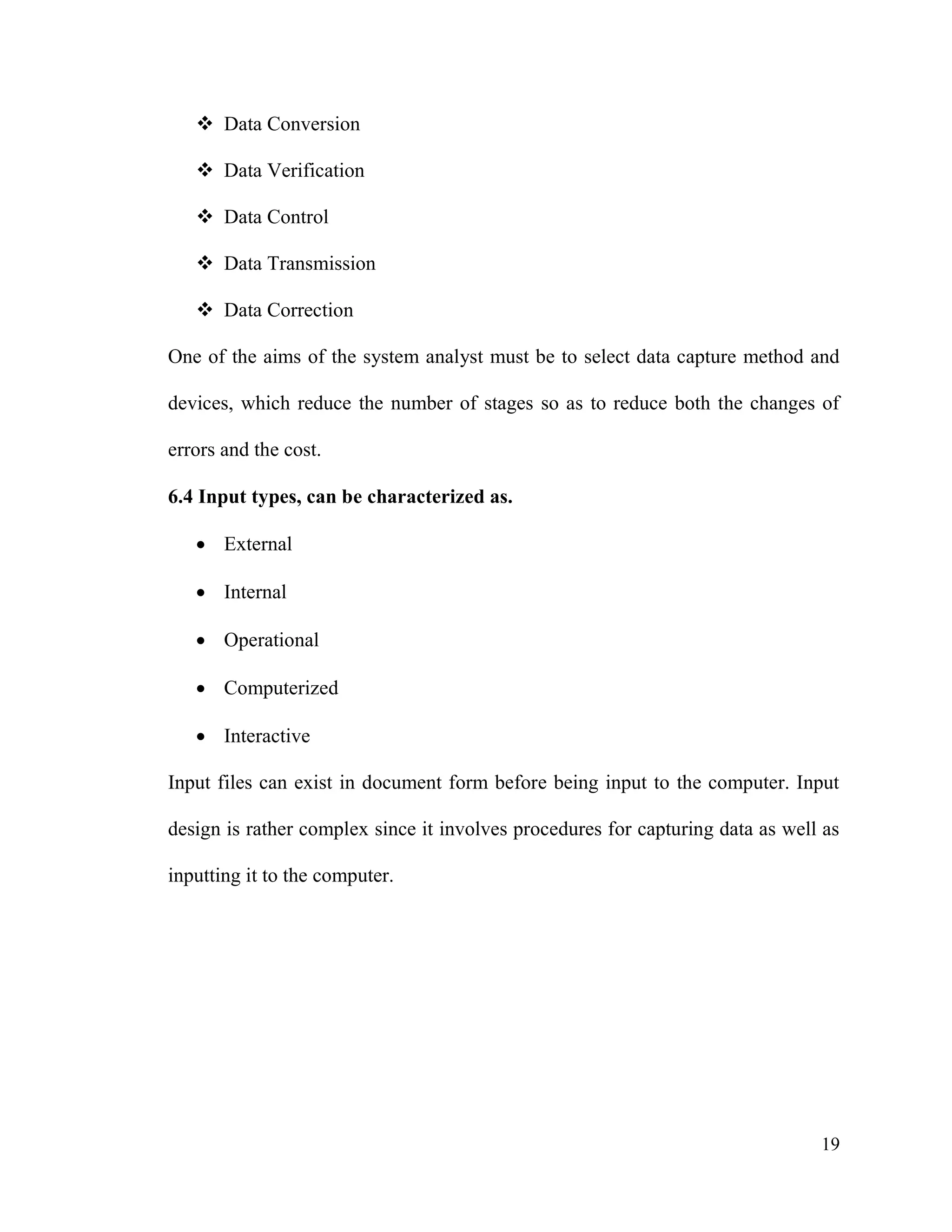 19
 Data Conversion
 Data Verification
 Data Control
 Data Transmission
 Data Correction
One of the aims of the system analyst must be to select data capture method and
devices, which reduce the number of stages so as to reduce both the changes of
errors and the cost.
6.4 Input types, can be characterized as.
 External
 Internal
 Operational
 Computerized
 Interactive
Input files can exist in document form before being input to the computer. Input
design is rather complex since it involves procedures for capturing data as well as
inputting it to the computer.
 