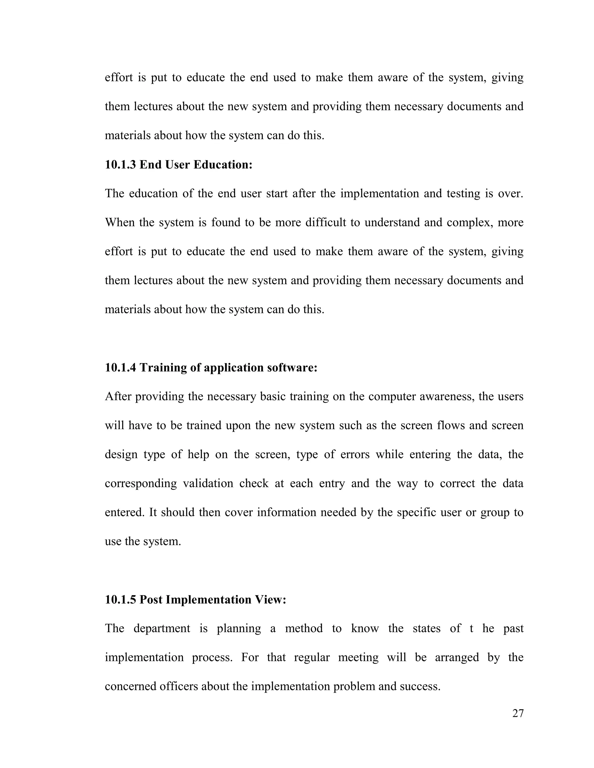 27
effort is put to educate the end used to make them aware of the system, giving
them lectures about the new system and providing them necessary documents and
materials about how the system can do this.
10.1.3 End User Education:
The education of the end user start after the implementation and testing is over.
When the system is found to be more difficult to understand and complex, more
effort is put to educate the end used to make them aware of the system, giving
them lectures about the new system and providing them necessary documents and
materials about how the system can do this.
10.1.4 Training of application software:
After providing the necessary basic training on the computer awareness, the users
will have to be trained upon the new system such as the screen flows and screen
design type of help on the screen, type of errors while entering the data, the
corresponding validation check at each entry and the way to correct the data
entered. It should then cover information needed by the specific user or group to
use the system.
10.1.5 Post Implementation View:
The department is planning a method to know the states of t he past
implementation process. For that regular meeting will be arranged by the
concerned officers about the implementation problem and success.
 