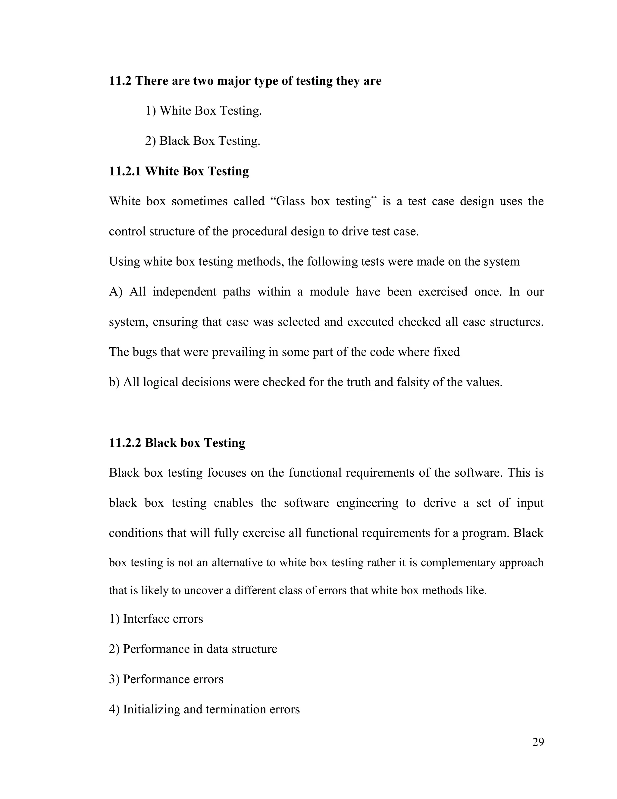 29
11.2 There are two major type of testing they are
1) White Box Testing.
2) Black Box Testing.
11.2.1 White Box Testing
White box sometimes called “Glass box testing” is a test case design uses the
control structure of the procedural design to drive test case.
Using white box testing methods, the following tests were made on the system
A) All independent paths within a module have been exercised once. In our
system, ensuring that case was selected and executed checked all case structures.
The bugs that were prevailing in some part of the code where fixed
b) All logical decisions were checked for the truth and falsity of the values.
11.2.2 Black box Testing
Black box testing focuses on the functional requirements of the software. This is
black box testing enables the software engineering to derive a set of input
conditions that will fully exercise all functional requirements for a program. Black
box testing is not an alternative to white box testing rather it is complementary approach
that is likely to uncover a different class of errors that white box methods like.
1) Interface errors
2) Performance in data structure
3) Performance errors
4) Initializing and termination errors
 
