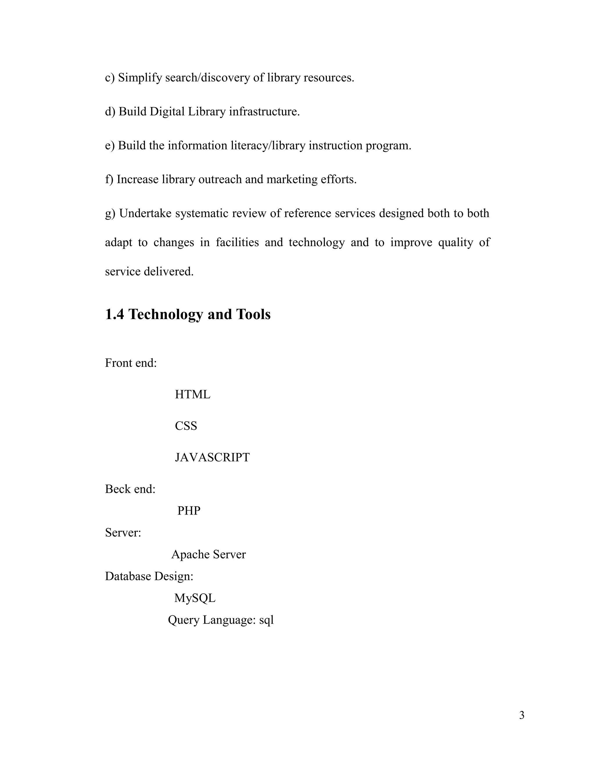 3
c) Simplify search/discovery of library resources.
d) Build Digital Library infrastructure.
e) Build the information literacy/library instruction program.
f) Increase library outreach and marketing efforts.
g) Undertake systematic review of reference services designed both to both
adapt to changes in facilities and technology and to improve quality of
service delivered.
1.4 Technology and Tools
Front end:
HTML
CSS
JAVASCRIPT
Beck end:
PHP
Server:
Apache Server
Database Design:
MySQL
Query Language: sql
 