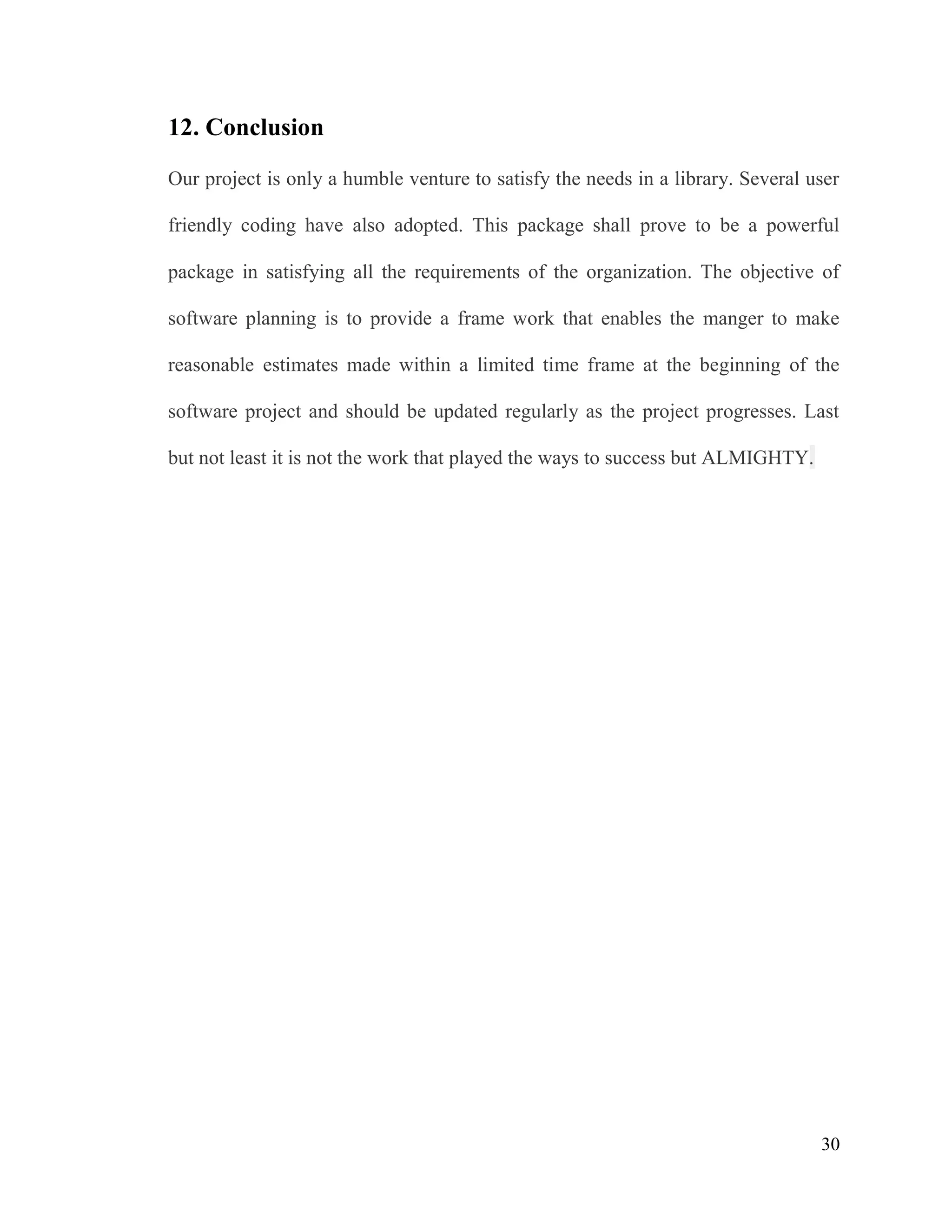 30
12. Conclusion
Our project is only a humble venture to satisfy the needs in a library. Several user
friendly coding have also adopted. This package shall prove to be a powerful
package in satisfying all the requirements of the organization. The objective of
software planning is to provide a frame work that enables the manger to make
reasonable estimates made within a limited time frame at the beginning of the
software project and should be updated regularly as the project progresses. Last
but not least it is not the work that played the ways to success but ALMIGHTY.
 