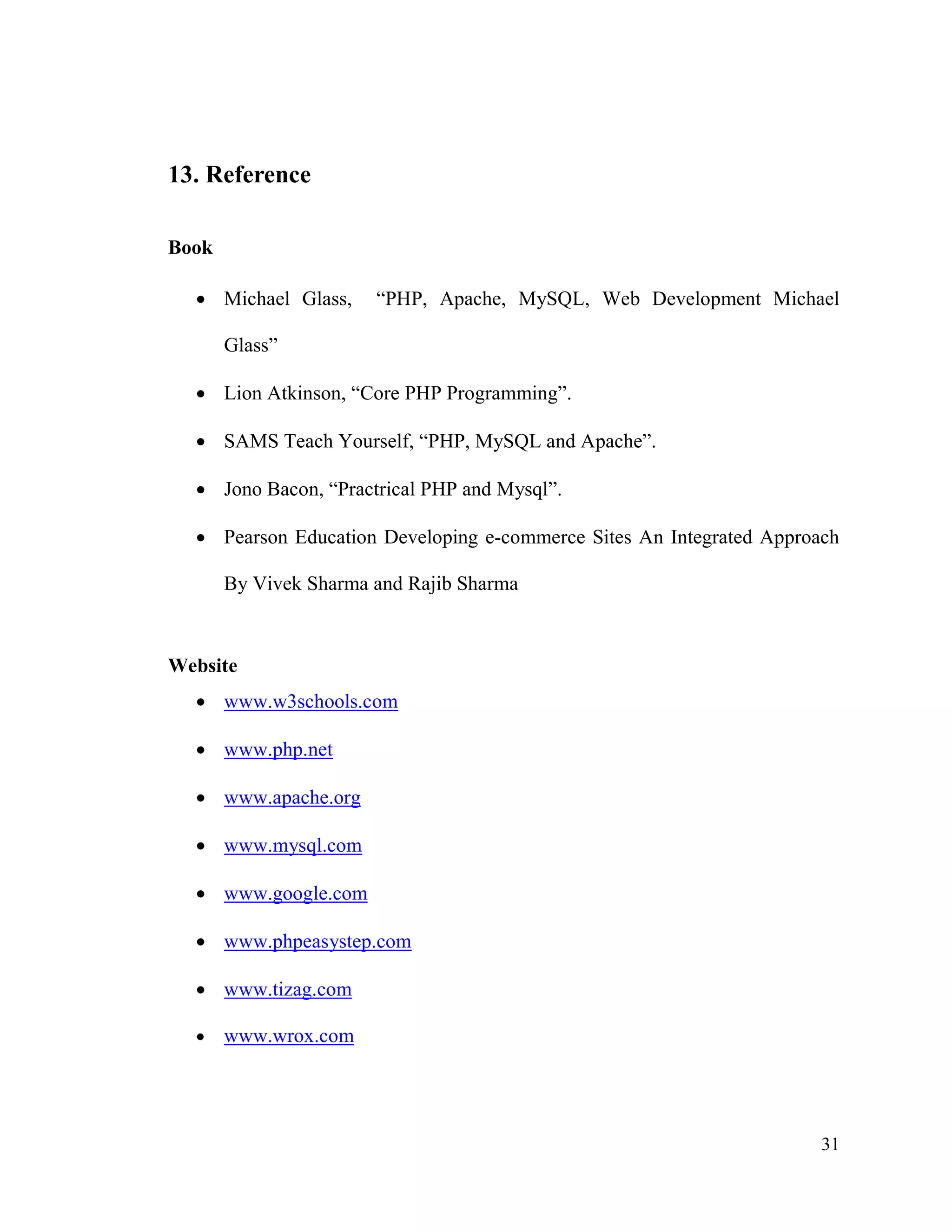 31
13. Reference
Book
 Michael Glass, “PHP, Apache, MySQL, Web Development Michael
Glass”
 Lion Atkinson, “Core PHP Programming”.
 SAMS Teach Yourself, “PHP, MySQL and Apache”.
 Jono Bacon, “Practrical PHP and Mysql”.
 Pearson Education Developing e-commerce Sites An Integrated Approach
By Vivek Sharma and Rajib Sharma
Website
 www.w3schools.com
 www.php.net
 www.apache.org
 www.mysql.com
 www.google.com
 www.phpeasystep.com
 www.tizag.com
 www.wrox.com
 