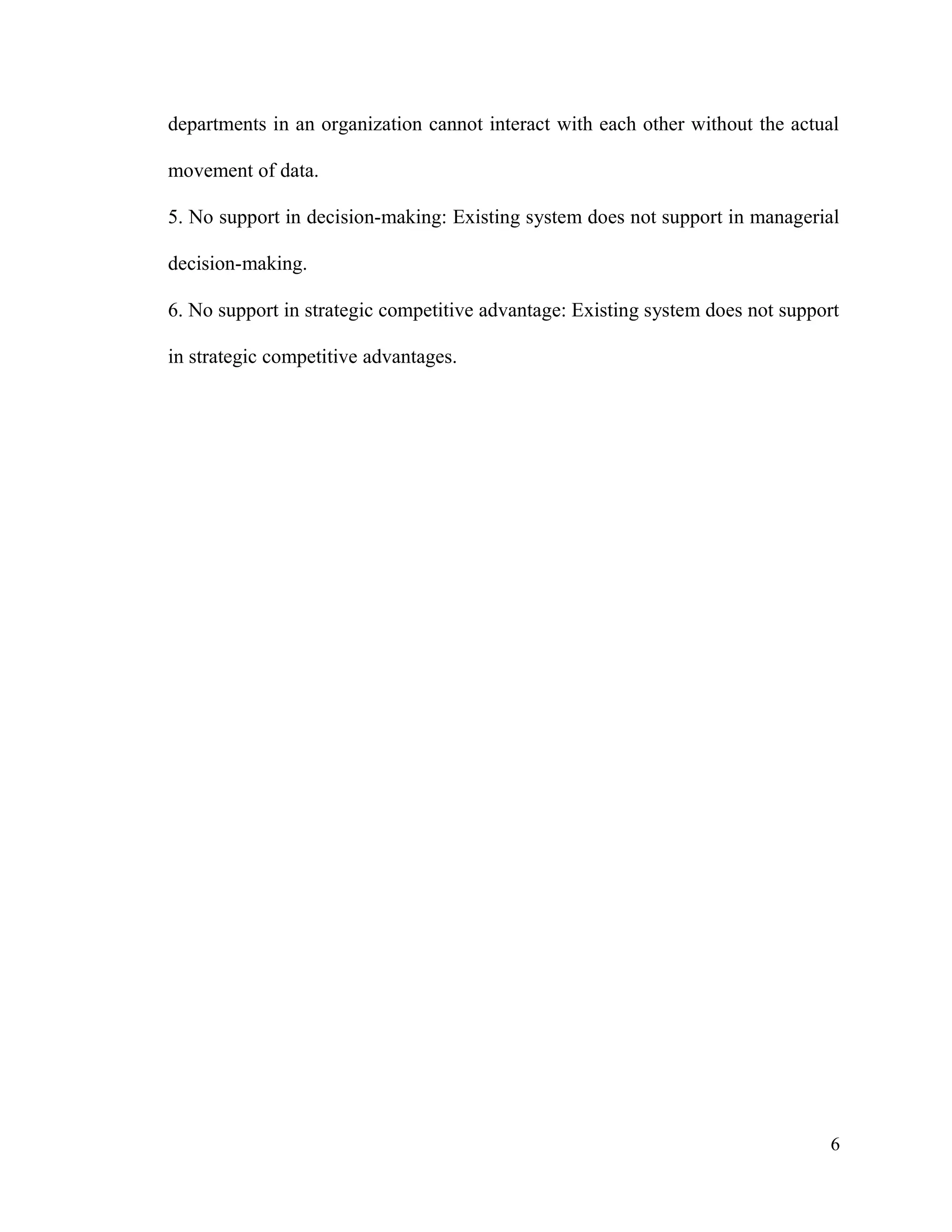 6
departments in an organization cannot interact with each other without the actual
movement of data.
5. No support in decision-making: Existing system does not support in managerial
decision-making.
6. No support in strategic competitive advantage: Existing system does not support
in strategic competitive advantages.
 