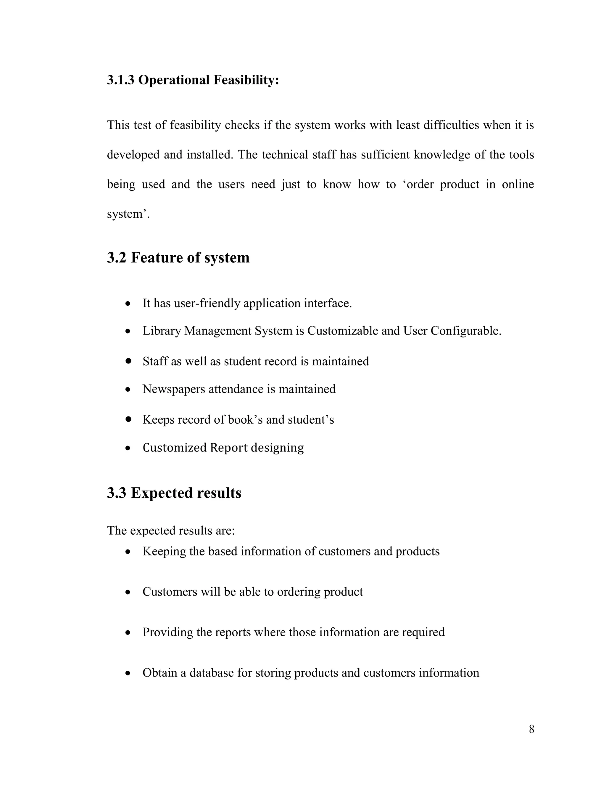 8
3.1.3 Operational Feasibility:
This test of feasibility checks if the system works with least difficulties when it is
developed and installed. The technical staff has sufficient knowledge of the tools
being used and the users need just to know how to ‘order product in online
system’.
3.2 Feature of system
 It has user-friendly application interface.
 Library Management System is Customizable and User Configurable.
 Staff as well as student record is maintained
 Newspapers attendance is maintained
 Keeps record of book’s and student’s
 Customized Report designing
3.3 Expected results
The expected results are:
 Keeping the based information of customers and products
 Customers will be able to ordering product
 Providing the reports where those information are required
 Obtain a database for storing products and customers information
 