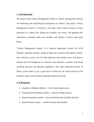 1
1. Introduction
The project titled Library Management System is Library management software
for monitoring and controlling the transactions in a library. The project "Library
Management System" is develop in web base, which mainly focuses on basic
operations in a library like adding new member, new books, and updating new
information, searching books and members and facility to borrow and return
books.
"Library Management System" is a windows application written for 32-bit
Windows operating systems, design to help users maintain and organize library.
Our software is easy to use for both beginners and advance users. It features a
familiar and well thought-out, an attractive user interfaces, combine with strong
searching Insertion and reporting capabilities. The report generation facility of
library system helps to get a good idea of which are the books borrow by the
members, makes users possible to generate reports' hard copy.
1.1 Purpose
 Insertion to Database Module— User friendly input screen
 Extracting from Database module —Attractive Output Screen
 Report Generation module— borrowed book list & Available book list
 Search Facility system — search for books and members
 