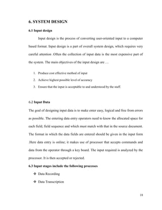 18
6. SYSTEM DESIGN
6.1 Input design
Input design is the process of converting user-oriented input to a computer
based format. Input design is a part of overall system design, which requires very
careful attention .Often the collection of input data is the most expensive part of
the system. The main objectives of the input design are …
1. Produce cost effective method of input
2. Achieve highest possible level of accuracy
3. Ensure that the input is acceptable to and understood by the staff.
6.2 Input Data
The goal of designing input data is to make enter easy, logical and free from errors
as possible. The entering data entry operators need to know the allocated space for
each field; field sequence and which must match with that in the source document.
The format in which the data fields are entered should be given in the input form
.Here data entry is online; it makes use of processor that accepts commands and
data from the operator through a key board. The input required is analyzed by the
processor. It is then accepted or rejected.
6.3 Input stages include the following processes
 Data Recording
 Data Transcription
 