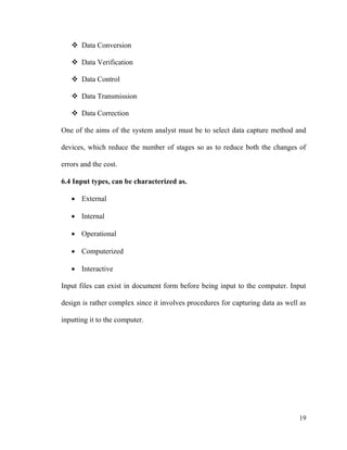 19
 Data Conversion
 Data Verification
 Data Control
 Data Transmission
 Data Correction
One of the aims of the system analyst must be to select data capture method and
devices, which reduce the number of stages so as to reduce both the changes of
errors and the cost.
6.4 Input types, can be characterized as.
 External
 Internal
 Operational
 Computerized
 Interactive
Input files can exist in document form before being input to the computer. Input
design is rather complex since it involves procedures for capturing data as well as
inputting it to the computer.
 