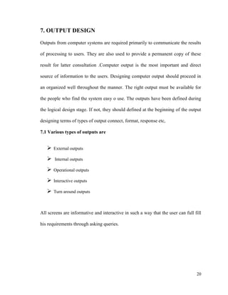 20
7. OUTPUT DESIGN
Outputs from computer systems are required primarily to communicate the results
of processing to users. They are also used to provide a permanent copy of these
result for latter consultation .Computer output is the most important and direct
source of information to the users. Designing computer output should proceed in
an organized well throughout the manner. The right output must be available for
the people who find the system easy o use. The outputs have been defined during
the logical design stage. If not, they should defined at the beginning of the output
designing terms of types of output connect, format, response etc,
7.1 Various types of outputs are
 External outputs
 Internal outputs
 Operational outputs
 Interactive outputs
 Turn around outputs
All screens are informative and interactive in such a way that the user can full fill
his requirements through asking queries.
 