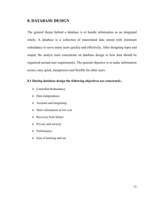 21
8. DATABASE DESIGN
The general theme behind a database is to handle information as an integrated
whole. A database is a collection of interrelated data stored with minimum
redundancy to serve many users quickly and effectively. After designing input and
output, the analyst must concentrate on database design or how data should be
organized around user requirements. The general objective is to make information
access, easy quick, inexpensive and flexible for other users.
8.1 During database design the following objectives are concerned:-
 Controlled Redundancy
 Data independence
 Accurate and integrating
 More information at low cost
 Recovery from failure
 Privacy and security
 Performance
 Ease of learning and use
 