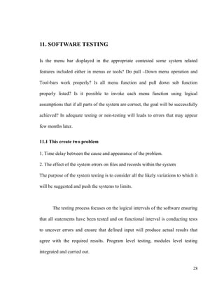 28
11. SOFTWARE TESTING
Is the menu bar displayed in the appropriate contested some system related
features included either in menus or tools? Do pull –Down menu operation and
Tool-bars work properly? Is all menu function and pull down sub function
properly listed? Is it possible to invoke each menu function using logical
assumptions that if all parts of the system are correct, the goal will be successfully
achieved? In adequate testing or non-testing will leads to errors that may appear
few months later.
11.1 This create two problem
1. Time delay between the cause and appearance of the problem.
2. The effect of the system errors on files and records within the system
The purpose of the system testing is to consider all the likely variations to which it
will be suggested and push the systems to limits.
The testing process focuses on the logical intervals of the software ensuring
that all statements have been tested and on functional interval is conducting tests
to uncover errors and ensure that defined input will produce actual results that
agree with the required results. Program level testing, modules level testing
integrated and carried out.
 