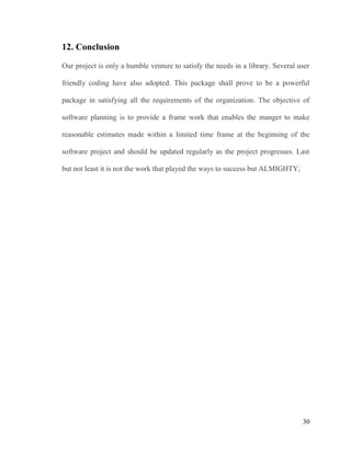 30
12. Conclusion
Our project is only a humble venture to satisfy the needs in a library. Several user
friendly coding have also adopted. This package shall prove to be a powerful
package in satisfying all the requirements of the organization. The objective of
software planning is to provide a frame work that enables the manger to make
reasonable estimates made within a limited time frame at the beginning of the
software project and should be updated regularly as the project progresses. Last
but not least it is not the work that played the ways to success but ALMIGHTY.
 