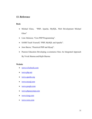 31
13. Reference
Book
 Michael Glass, “PHP, Apache, MySQL, Web Development Michael
Glass”
 Lion Atkinson, “Core PHP Programming”.
 SAMS Teach Yourself, “PHP, MySQL and Apache”.
 Jono Bacon, “Practrical PHP and Mysql”.
 Pearson Education Developing e-commerce Sites An Integrated Approach
By Vivek Sharma and Rajib Sharma
Website
 www.w3schools.com
 www.php.net
 www.apache.org
 www.mysql.com
 www.google.com
 www.phpeasystep.com
 www.tizag.com
 www.wrox.com
 