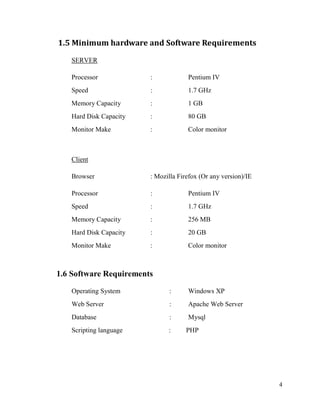 4
1.5 Minimum hardware and Software Requirements
SERVER
Processor : Pentium IV
Speed : 1.7 GHz
Memory Capacity : 1 GB
Hard Disk Capacity : 80 GB
Monitor Make : Color monitor
Client
Browser : Mozilla Firefox (Or any version)/IE
Processor : Pentium IV
Speed : 1.7 GHz
Memory Capacity : 256 MB
Hard Disk Capacity : 20 GB
Monitor Make : Color monitor
1.6 Software Requirements
Operating System : Windows XP
Web Server : Apache Web Server
Database : Mysql
Scripting language : PHP
 