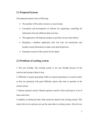 5
2.1 Proposed System
The proposed system work as following:
 The member will be able to borrow or return books
 Conception and development of software for registering, controlling all
information from the different daily activities.
 This application will help the member to get their services from library.
 Designing a database application that will store all transactions and
member stored information to make some desired decision.
 Guarantee security of the system for the admin.
2.2 Problems of existing system
1. Not user friendly: The existing system is not user friendly because of the
retrieval and storing of data is slow.
2. Difficulty in reports generating: Either no reports generating in a current system
or they are generated with great difficulty reports take time to generate in the
current system.
3. Manual operator control: Manual operator control is there and leads to a lot of
chaos and errors.
4. Inability of sharing the data: Data cannot be shared in the existing system. This
means that no two persons can use the same data in existing system. Also the two
 