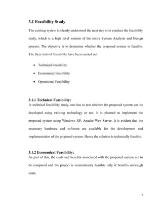 7
3.1 Feasibility Study
The existing system is clearly understood the next step is to conduct the feasibility
study, which is a high level version of the entire System Analysis and Design
process. The objective is to determine whether the proposed system is feasible.
The three tests of feasibility have been carried out:
 Technical Feasibility
 Economical Feasibility
 Operational Feasibility
3.1.1 Technical Feasibility:
In technical feasibility study, one has to test whether the proposed system can be
developed using existing technology or not. It is planned to implement the
proposed system using Windows XP, Apache Web Server. It is evident that the
necessary hardware and software are available for the development and
implementation of the proposed system. Hence the solution is technically feasible.
3.1.2 Economical Feasibility:
As part of this, the costs and benefits associated with the proposed system are to
be compared and the project is economically feasible only if benefits outweigh
costs.
 