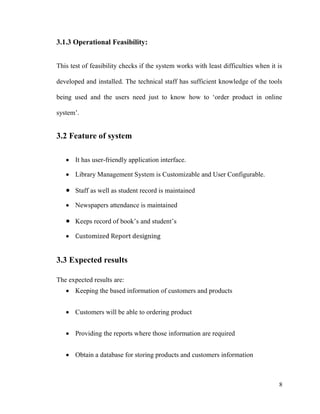 8
3.1.3 Operational Feasibility:
This test of feasibility checks if the system works with least difficulties when it is
developed and installed. The technical staff has sufficient knowledge of the tools
being used and the users need just to know how to ‘order product in online
system’.
3.2 Feature of system
 It has user-friendly application interface.
 Library Management System is Customizable and User Configurable.
 Staff as well as student record is maintained
 Newspapers attendance is maintained
 Keeps record of book’s and student’s
 Customized Report designing
3.3 Expected results
The expected results are:
 Keeping the based information of customers and products
 Customers will be able to ordering product
 Providing the reports where those information are required
 Obtain a database for storing products and customers information
 