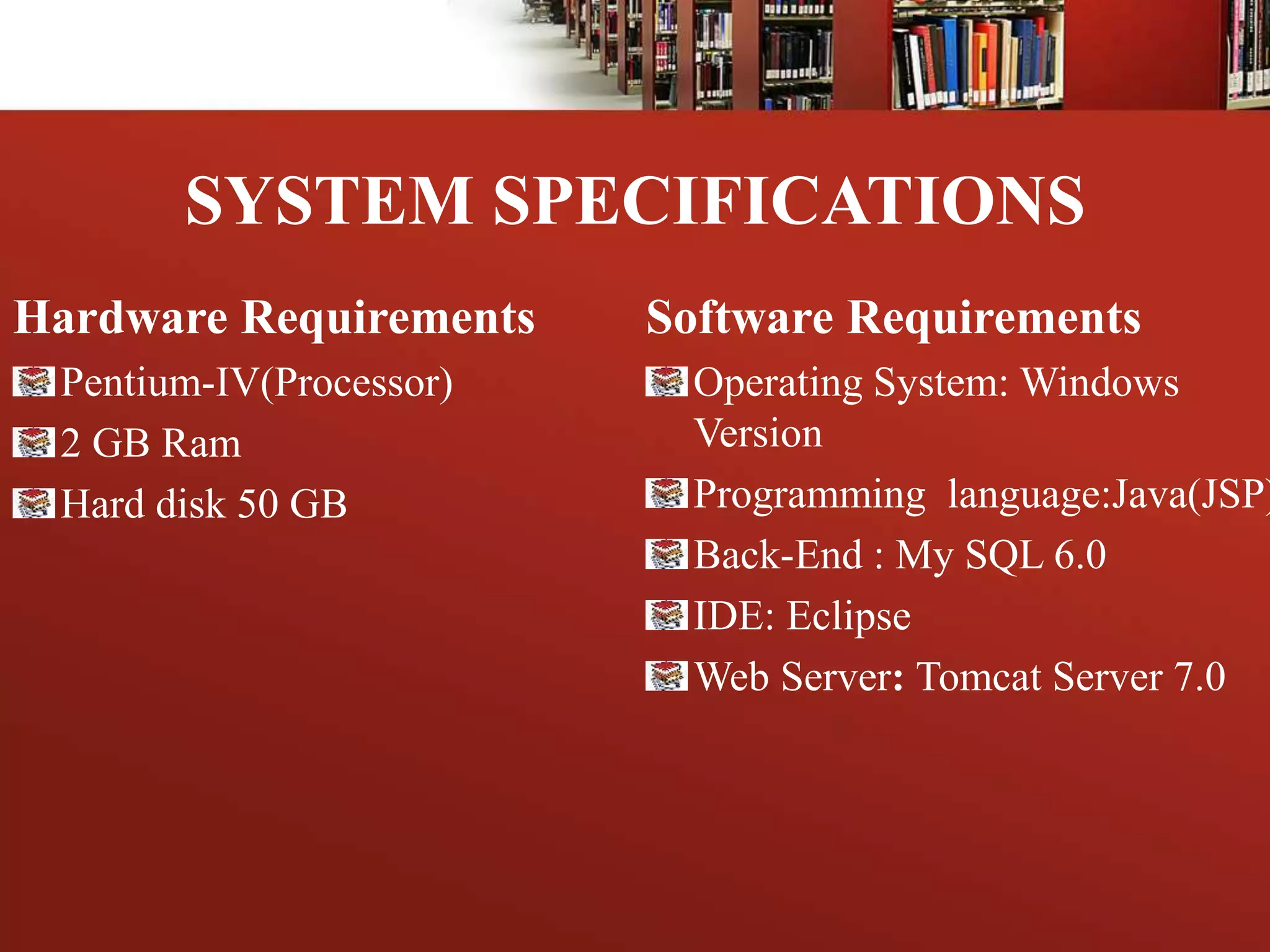 SYSTEM SPECIFICATIONS
Hardware Requirements
Pentium-IV(Processor)
2 GB Ram
Hard disk 50 GB
Software Requirements
Operating System: Windows
Version
Programming language:Java(JSP)
Back-End : My SQL 6.0
IDE: Eclipse
Web Server: Tomcat Server 7.0
 