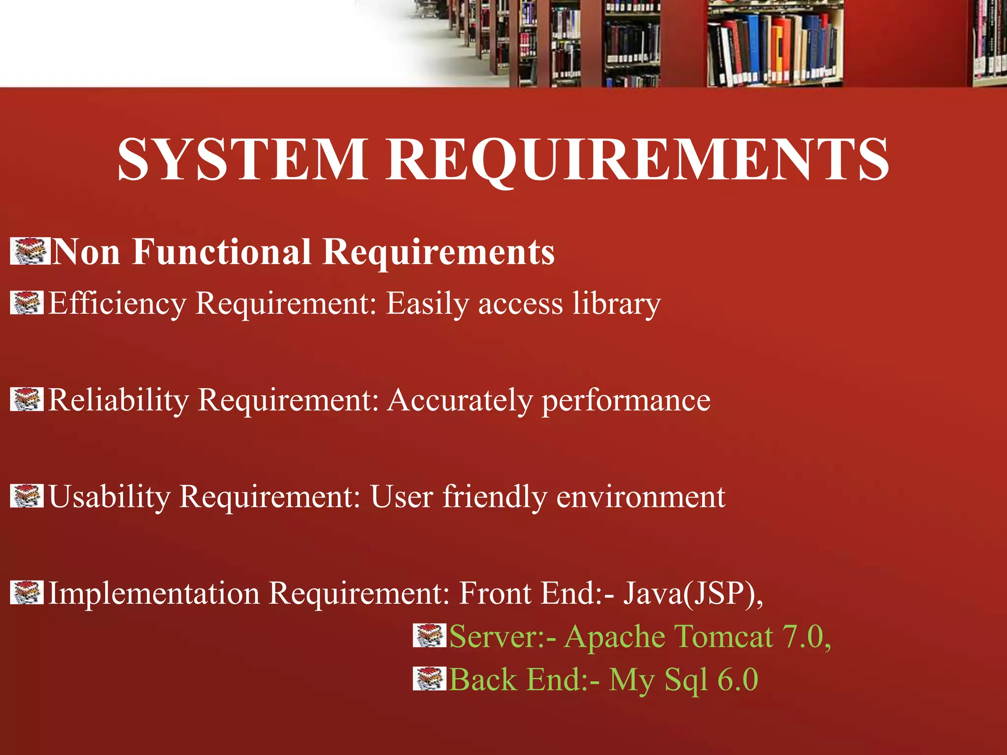 SYSTEM REQUIREMENTS
Non Functional Requirements
Efficiency Requirement: Easily access library
Reliability Requirement: Accurately performance
Usability Requirement: User friendly environment
Implementation Requirement: Front End:- Java(JSP),
Server:- Apache Tomcat 7.0,
Back End:- My Sql 6.0
 