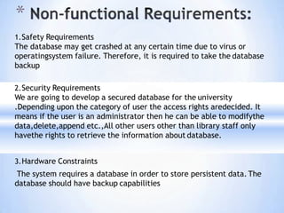 1.Safety Requirements
The database may get crashed at any certain time due to virus or
operatingsystem failure. Therefore, it is required to take the database
backup
2.Security Requirements
We are going to develop a secured database for the university
.Depending upon the category of user the access rights aredecided. It
means if the user is an administrator then he can be able to modifythe
data,delete,append etc.,All other users other than library staff only
havethe rights to retrieve the information about database.
3.Hardware Constraints
The system requires a database in order to store persistent data. The
database should have backup capabilities
*
 