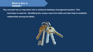 Proprietary content. ©Great Learning. All Rights Reserved. Unauthorized use or distribution
prohibited
What is Key in
RDBMS?
Key concept has an important role in relational database management system. This
technique is used for identifying the unique rows from table and also help to establish
relationship among the tables
 