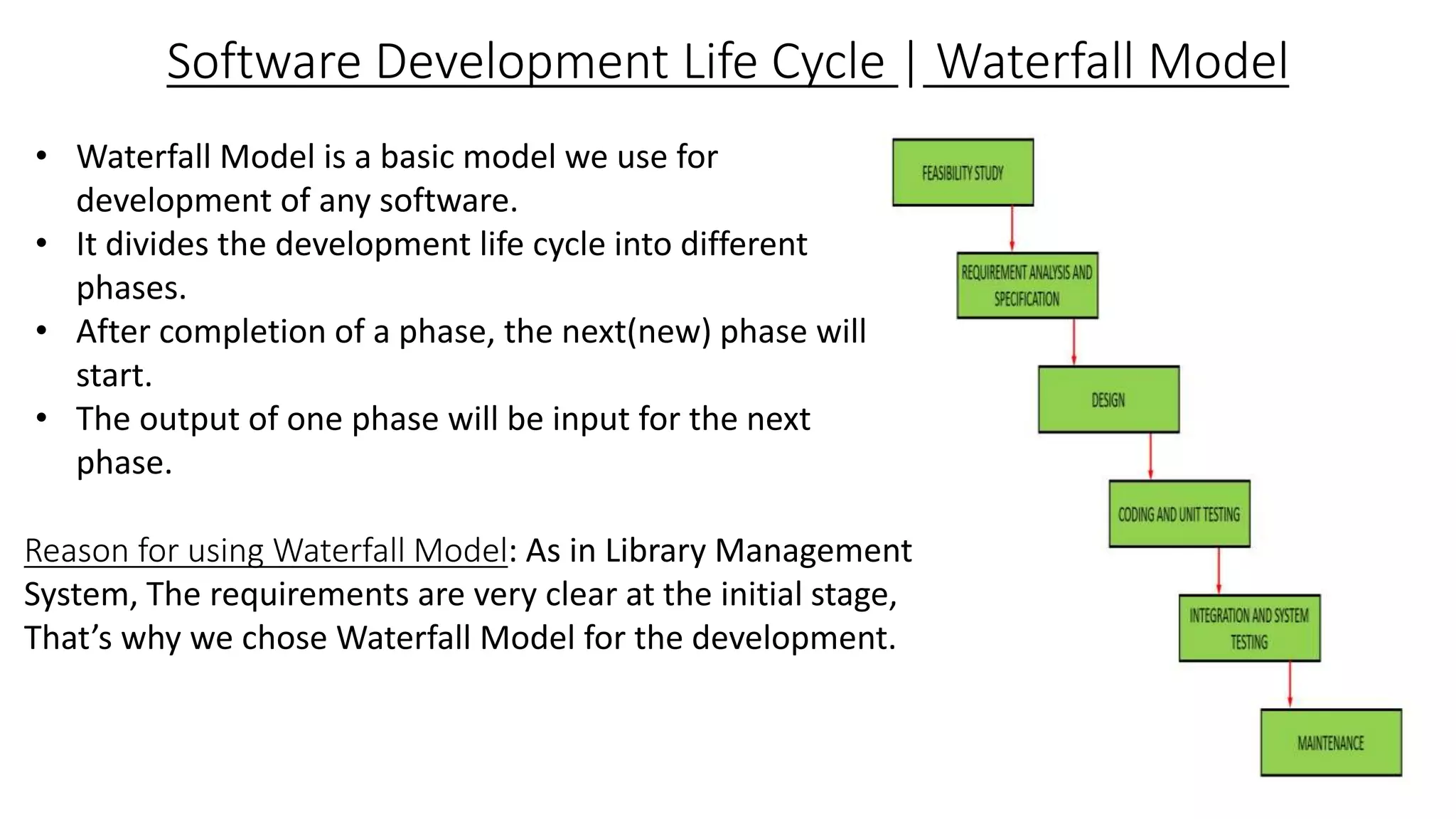 Software Development Life Cycle | Waterfall Model
• Waterfall Model is a basic model we use for
development of any software.
• It divides the development life cycle into different
phases.
• After completion of a phase, the next(new) phase will
start.
• The output of one phase will be input for the next
phase.
Reason for using Waterfall Model: As in Library Management
System, The requirements are very clear at the initial stage,
That’s why we chose Waterfall Model for the development.
 