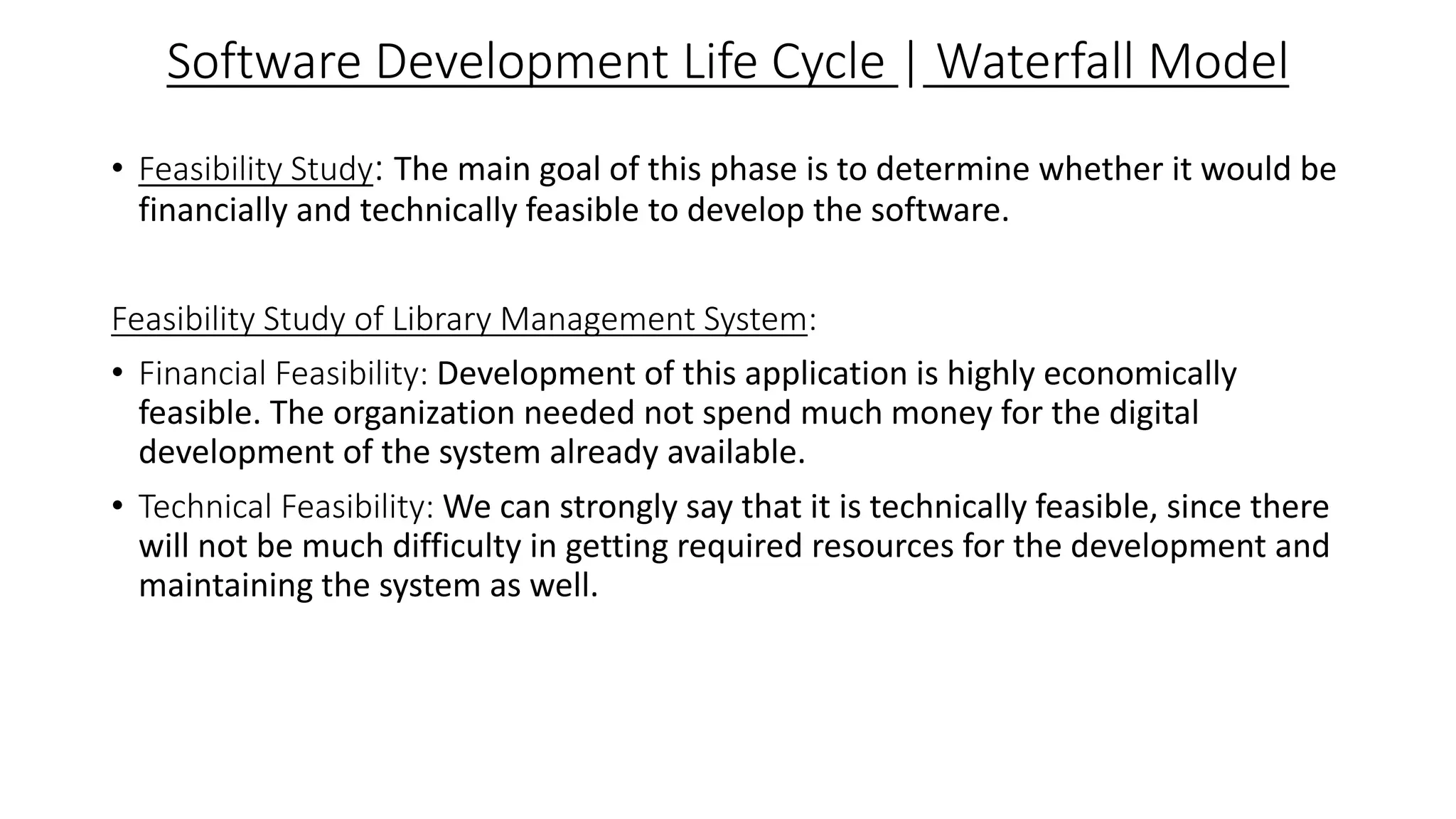 Software Development Life Cycle | Waterfall Model
• Feasibility Study: The main goal of this phase is to determine whether it would be
financially and technically feasible to develop the software.
Feasibility Study of Library Management System:
• Financial Feasibility: Development of this application is highly economically
feasible. The organization needed not spend much money for the digital
development of the system already available.
• Technical Feasibility: We can strongly say that it is technically feasible, since there
will not be much difficulty in getting required resources for the development and
maintaining the system as well.
 