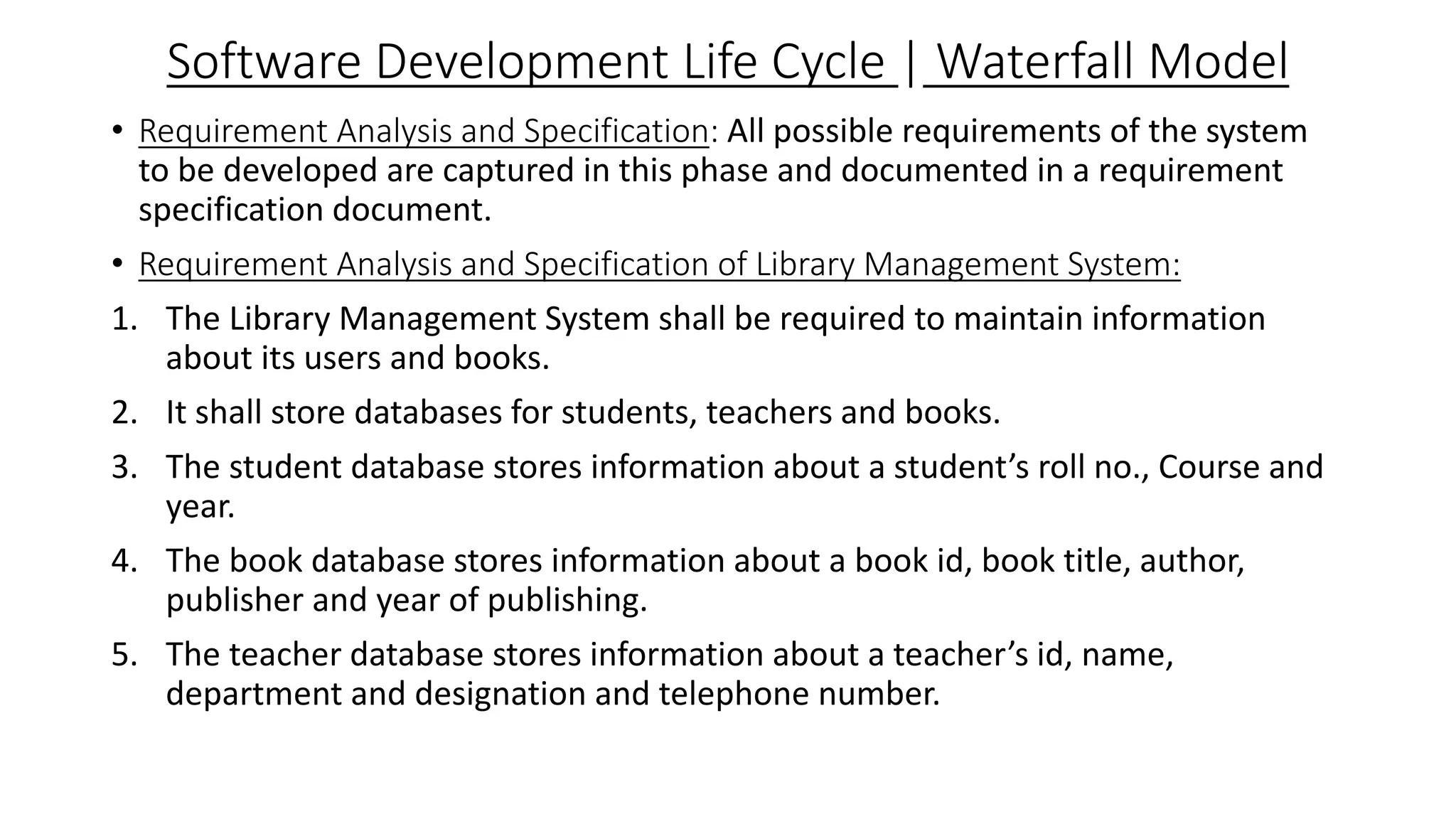 Software Development Life Cycle | Waterfall Model
• Requirement Analysis and Specification: All possible requirements of the system
to be developed are captured in this phase and documented in a requirement
specification document.
• Requirement Analysis and Specification of Library Management System:
1. The Library Management System shall be required to maintain information
about its users and books.
2. It shall store databases for students, teachers and books.
3. The student database stores information about a student’s roll no., Course and
year.
4. The book database stores information about a book id, book title, author,
publisher and year of publishing.
5. The teacher database stores information about a teacher’s id, name,
department and designation and telephone number.
 