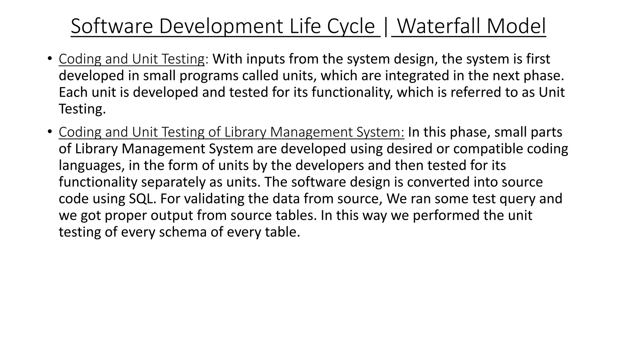 Software Development Life Cycle | Waterfall Model
• Coding and Unit Testing: With inputs from the system design, the system is first
developed in small programs called units, which are integrated in the next phase.
Each unit is developed and tested for its functionality, which is referred to as Unit
Testing.
• Coding and Unit Testing of Library Management System: In this phase, small parts
of Library Management System are developed using desired or compatible coding
languages, in the form of units by the developers and then tested for its
functionality separately as units. The software design is converted into source
code using SQL. For validating the data from source, We ran some test query and
we got proper output from source tables. In this way we performed the unit
testing of every schema of every table.
 