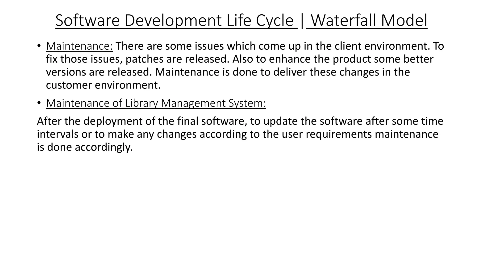 Software Development Life Cycle | Waterfall Model
• Maintenance: There are some issues which come up in the client environment. To
fix those issues, patches are released. Also to enhance the product some better
versions are released. Maintenance is done to deliver these changes in the
customer environment.
• Maintenance of Library Management System:
After the deployment of the final software, to update the software after some time
intervals or to make any changes according to the user requirements maintenance
is done accordingly.
 