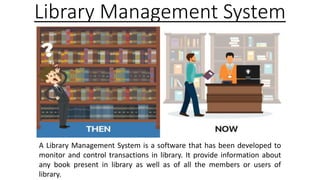 Library Management System
A Library Management System is a software that has been developed to
monitor and control transactions in library. It provide information about
any book present in library as well as of all the members or users of
library.
 