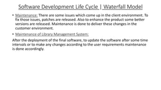 Software Development Life Cycle | Waterfall Model
• Maintenance: There are some issues which come up in the client environment. To
fix those issues, patches are released. Also to enhance the product some better
versions are released. Maintenance is done to deliver these changes in the
customer environment.
• Maintenance of Library Management System:
After the deployment of the final software, to update the software after some time
intervals or to make any changes according to the user requirements maintenance
is done accordingly.
 
