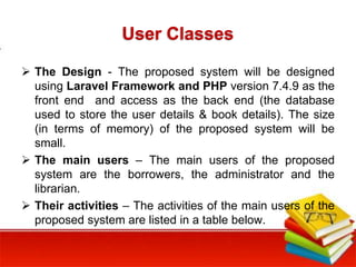 User Classes
 The Design - The proposed system will be designed
using Laravel Framework and PHP version 7.4.9 as the
front end and access as the back end (the database
used to store the user details & book details). The size
(in terms of memory) of the proposed system will be
small.
 The main users – The main users of the proposed
system are the borrowers, the administrator and the
librarian.
 Their activities – The activities of the main users of the
proposed system are listed in a table below.
 