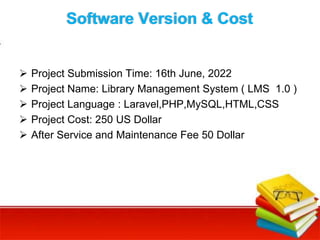 Software Version & Cost
 Project Submission Time: 16th June, 2022
 Project Name: Library Management System ( LMS 1.0 )
 Project Language : Laravel,PHP,MySQL,HTML,CSS
 Project Cost: 250 US Dollar
 After Service and Maintenance Fee 50 Dollar
 