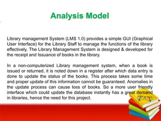 Library management System (LMS 1.0) provides a simple GUI (Graphical
User Interface) for the Library Staff to manage the functions of the library
effectively. The Library Management System is designed & developed for
the receipt and Issuance of books in the library.
In a non-computerized Library management system, when a book is
issued or returned, it is noted down in a register after which data entry is
done to update the status of the books. This process takes some time
and proper update of this information cannot be guaranteed. Anomalies in
the update process can cause loss of books. So a more user friendly
interface which could update the database instantly has a great demand
in libraries, hence the need for this project.
Analysis Model
 
