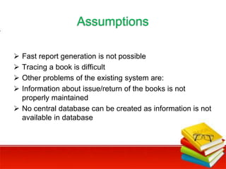 Assumptions
 Fast report generation is not possible
 Tracing a book is difficult
 Other problems of the existing system are:
 Information about issue/return of the books is not
properly maintained
 No central database can be created as information is not
available in database
 