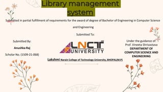 Library management
system
Submitted in partial fulfillment of requirements for the award of degree of Bachelor of Engineering in Computer Science
and Engineering
Submitted To:
Lakshmi Narain College of Technology University, BHOPAL(M.P)
Submitted By:
Anushka Raj
Scholar No. (1509-21-068)
Under the guidance of:
Prof. Vineeta Shrivastava
DEPARTMENT OF
COMPUTER SCIENCE AND
ENGINEERING
 