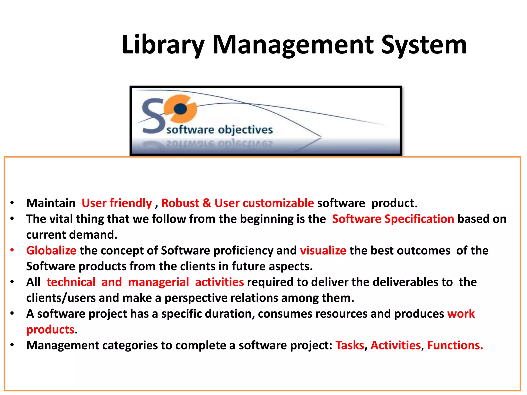 Library Management System
• Maintain User friendly , Robust & User customizable software product.
• The vital thing that we follow from the beginning is the Software Specification based on
current demand.
• Globalize the concept of Software proficiency and visualize the best outcomes of the
Software products from the clients in future aspects.
• All technical and managerial activities required to deliver the deliverables to the
clients/users and make a perspective relations among them.
• A software project has a specific duration, consumes resources and produces work
products.
• Management categories to complete a software project: Tasks, Activities, Functions.
 
