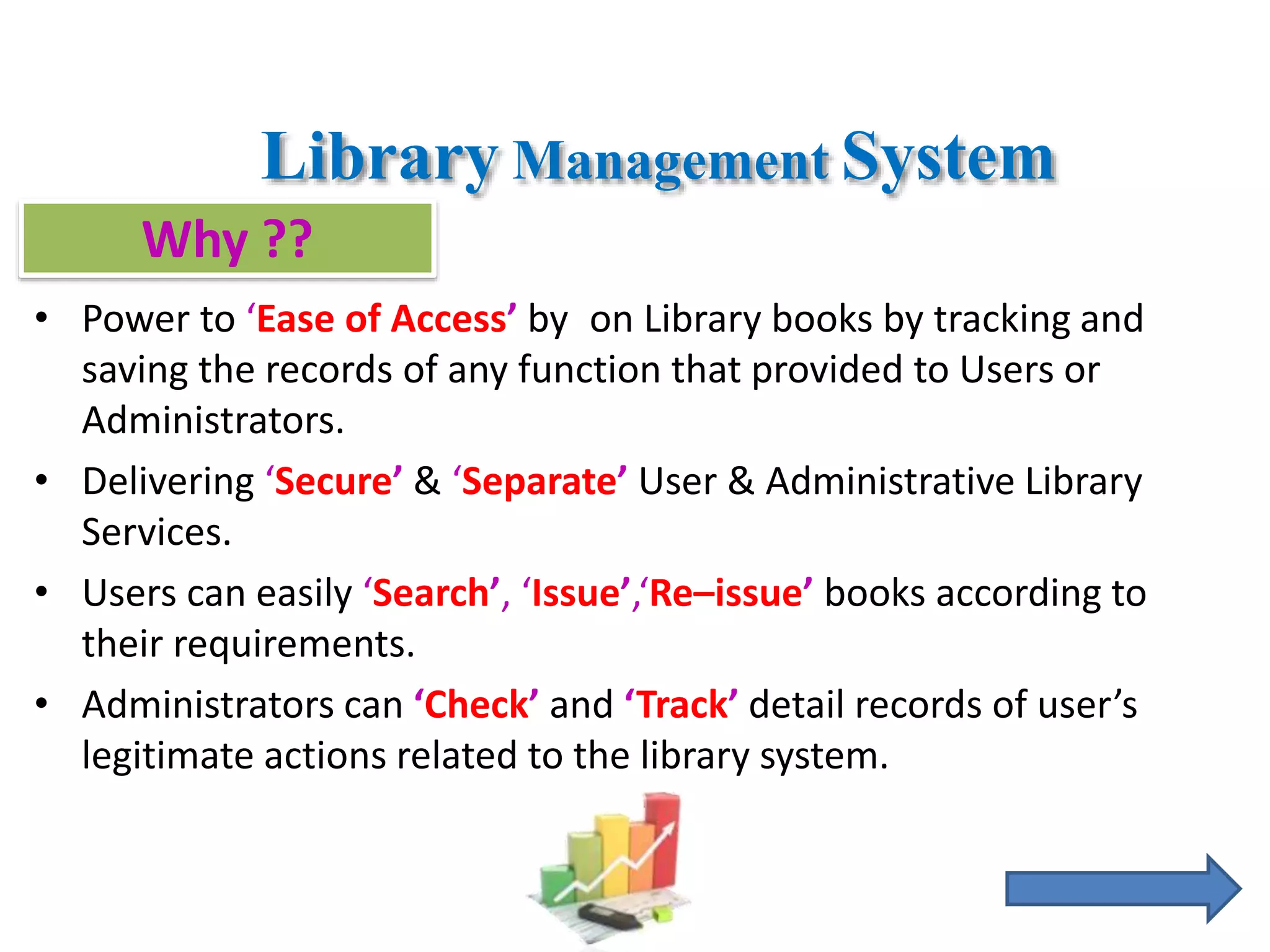 Library Management System
• Power to ‘Ease of Access’ by on Library books by tracking and
saving the records of any function that provided to Users or
Administrators.
• Delivering ‘Secure’ & ‘Separate’ User & Administrative Library
Services.
• Users can easily ‘Search’, ‘Issue’,‘Re–issue’ books according to
their requirements.
• Administrators can ‘Check’ and ‘Track’ detail records of user’s
legitimate actions related to the library system.
Why ??
 