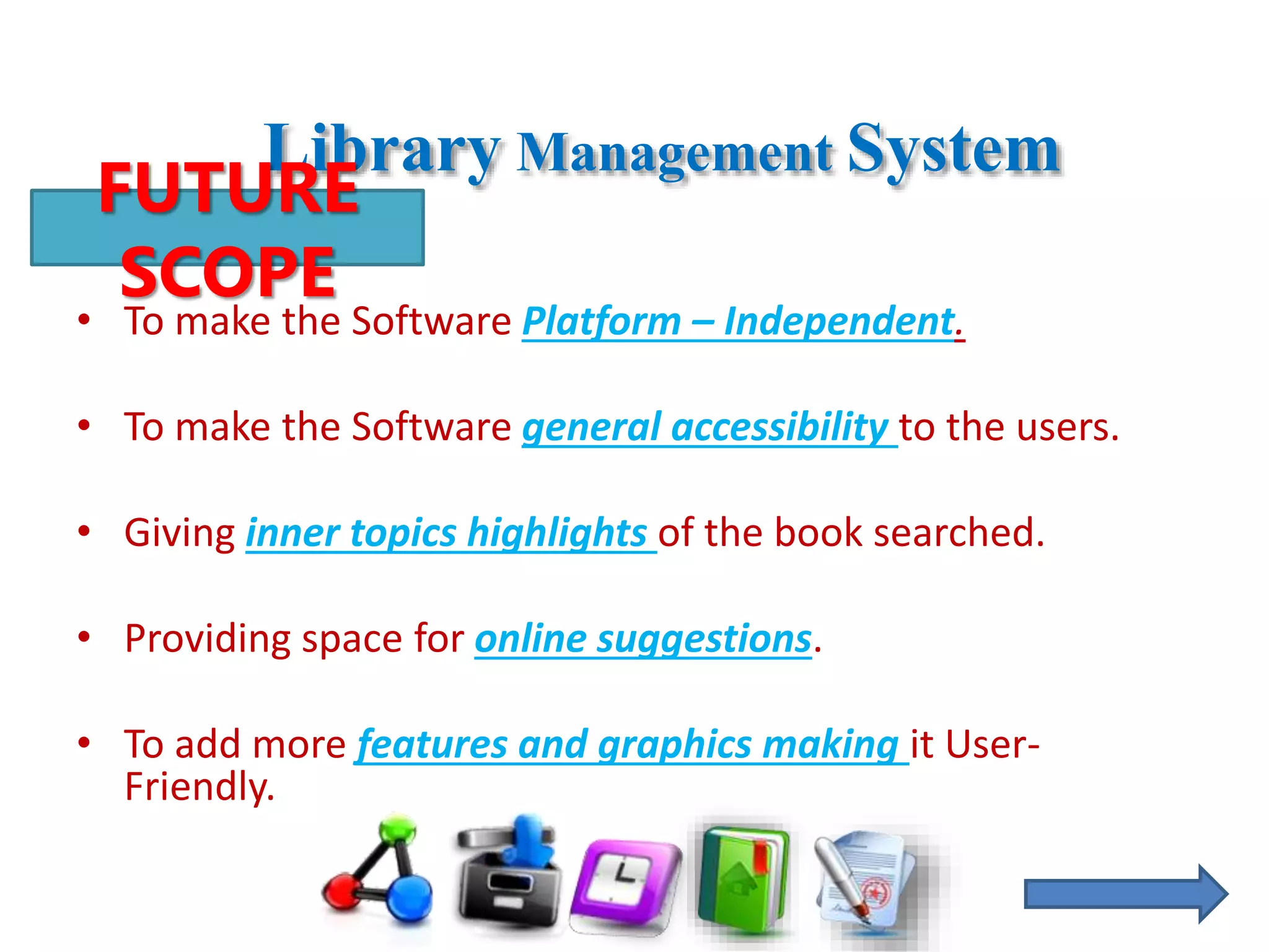 Library Management System
• To make the Software Platform – Independent.
• To make the Software general accessibility to the users.
• Giving inner topics highlights of the book searched.
• Providing space for online suggestions.
• To add more features and graphics making it User-
Friendly.
FUTURE
SCOPE
 