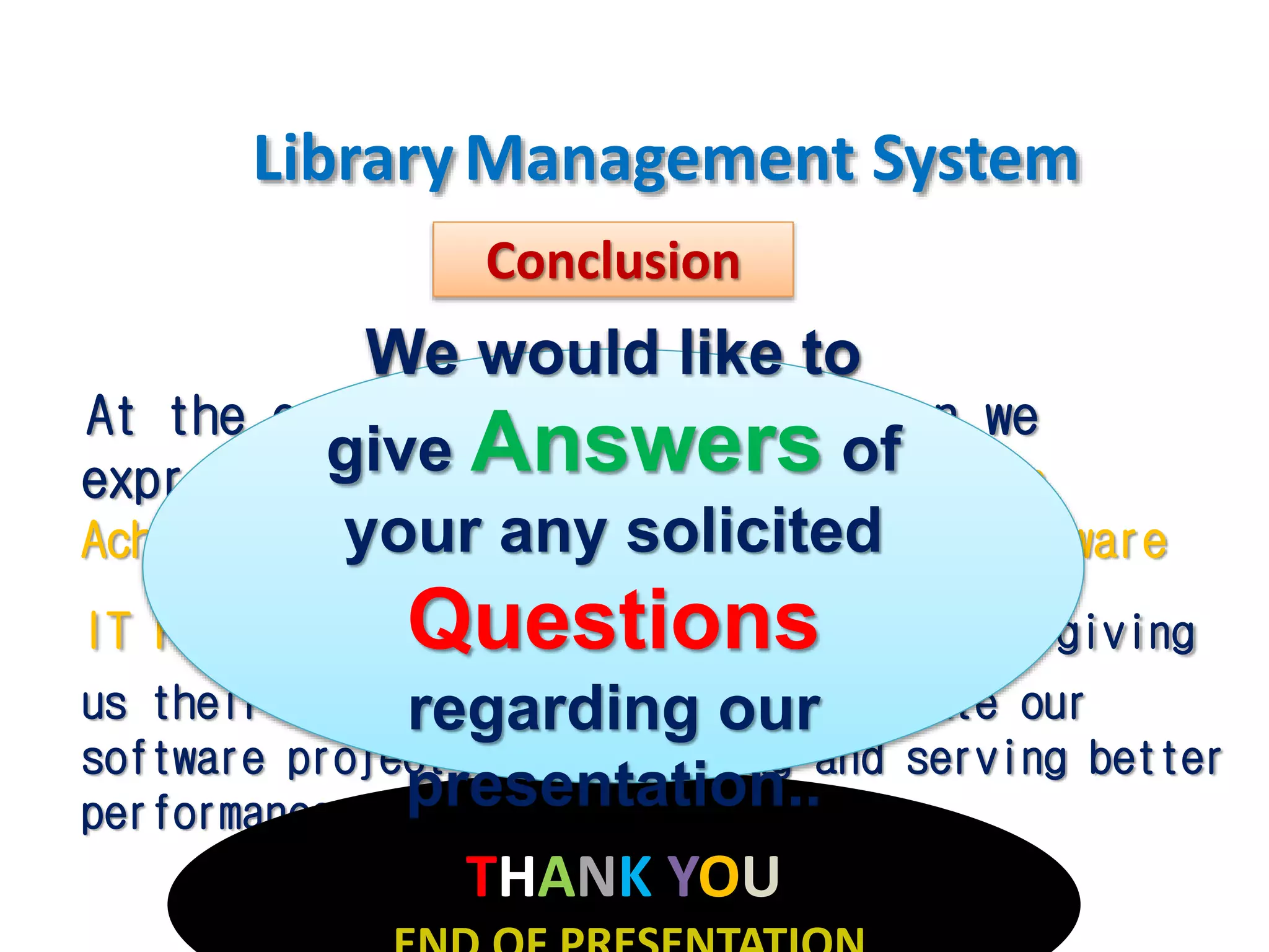 LibraryManagement System
At the end of todays presentation we
express our sincere thanks to Bidisha
Acharjee,Chandrani Ray Chowdhury & Brainware
IT Faculty from team for being here and giving
us their valuable feedback to compensate our
software project for developing and serving better
performance in future aspects...
Conclusion
THANK YOU
We would like to
give Answers of
your any solicited
Questions
regarding our
presentation..
 