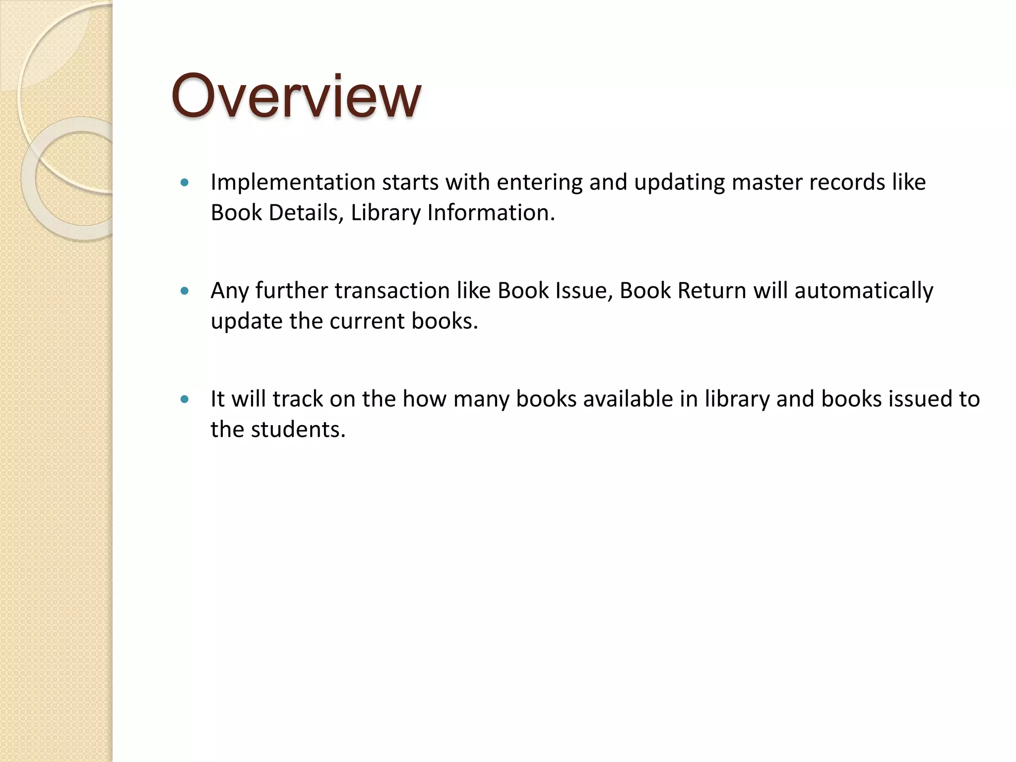 Overview
 Implementation starts with entering and updating master records like
Book Details, Library Information.
 Any further transaction like Book Issue, Book Return will automatically
update the current books.
 It will track on the how many books available in library and books issued to
the students.
 