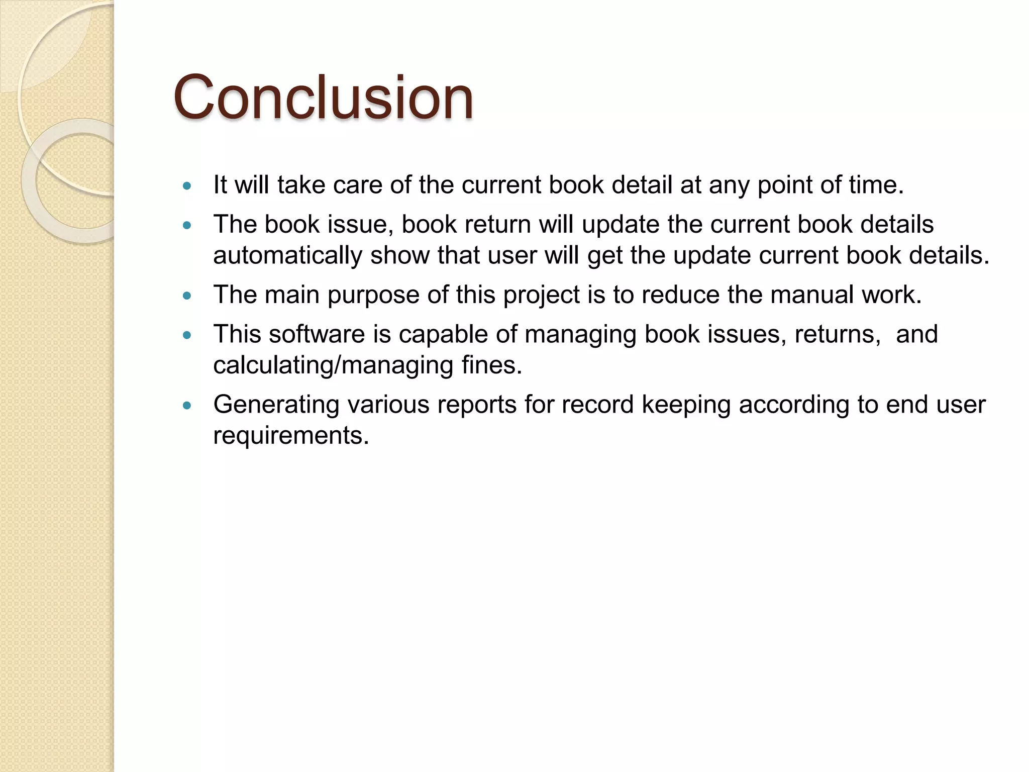 Conclusion
 It will take care of the current book detail at any point of time.
 The book issue, book return will update the current book details
automatically show that user will get the update current book details.
 The main purpose of this project is to reduce the manual work.
 This software is capable of managing book issues, returns, and
calculating/managing fines.
 Generating various reports for record keeping according to end user
requirements.
 
