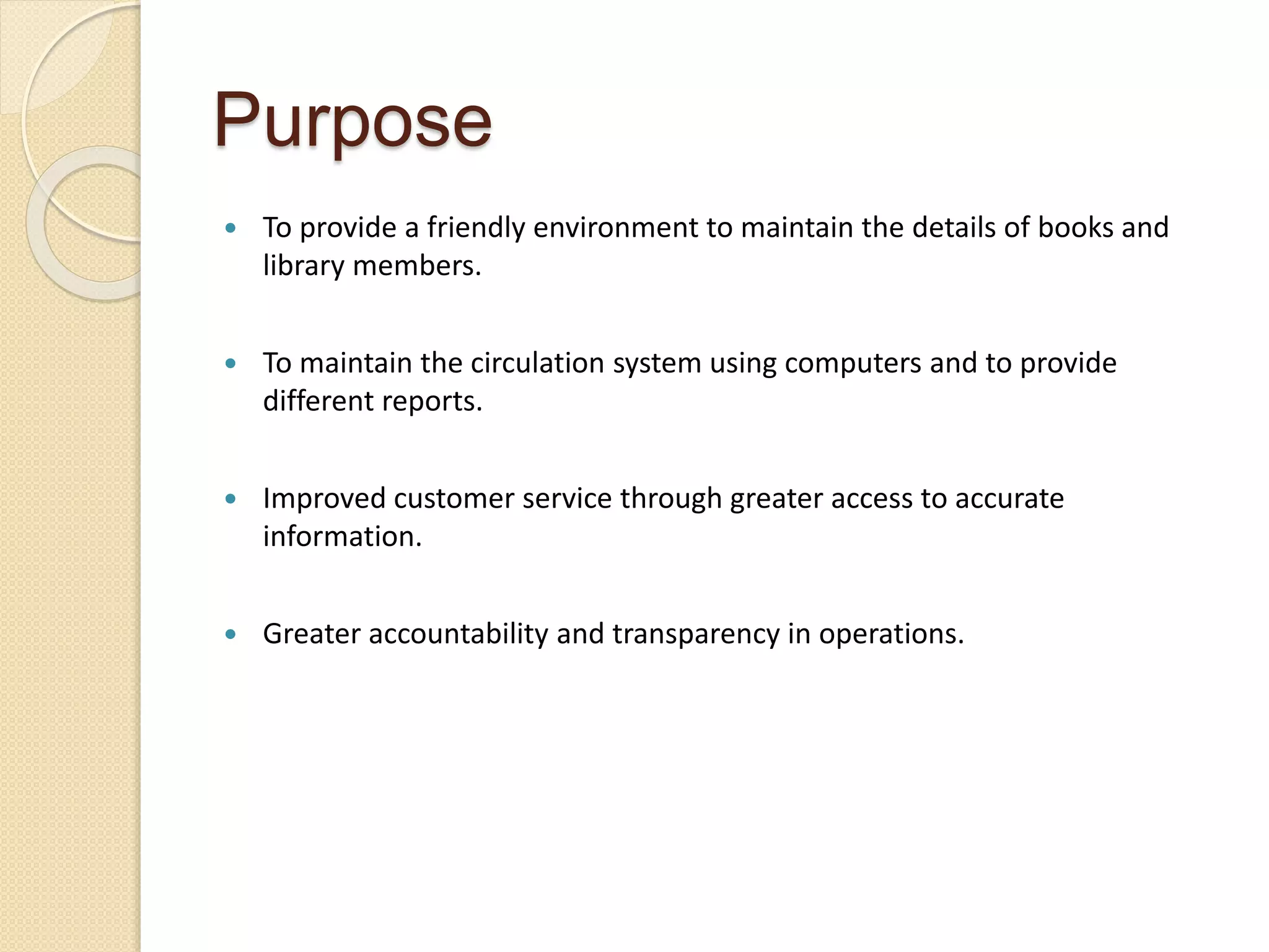 Purpose
 To provide a friendly environment to maintain the details of books and
library members.
 To maintain the circulation system using computers and to provide
different reports.
 Improved customer service through greater access to accurate
information.
 Greater accountability and transparency in operations.
 