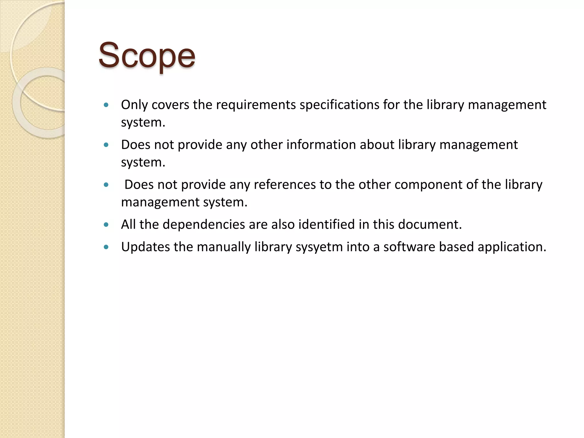 Scope
 Only covers the requirements specifications for the library management
system.
 Does not provide any other information about library management
system.
 Does not provide any references to the other component of the library
management system.
 All the dependencies are also identified in this document.
 Updates the manually library sysyetm into a software based application.
 